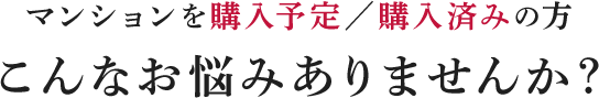 マンションを購入予定／購入済みの方/こんなお悩みありませんか？